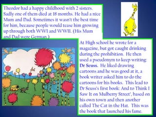 Theodor had a happy childhood with 2 sisters.
Sadly one of them died at 18 months. He had a nice
Mum and Dad. Sometimes it wasn’t the best time
for him, because people would tease him growing
up through both WWI and WWII. (His Mum
and Dad were German.)
                                       At High school he wrote for a
                                       magazine, but got caught drinking
                                       during the prohibition. He then
                                       used a pseudonym to keep writing:
                                       Dr Seuss. He liked drawing
                                       cartoons and he was good at it, a
                                       book writer asked him to do the
                                       cartoons for his books. This lead to
                                       Dr Seuss’s first book: And to Think I
                                       Saw It on Mulberry Street’, based on
                                       his own town and then another
                                       called The Cat in the Hat. This was
                                       the book that launched his fame.
 