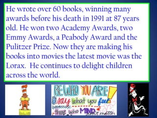 He wrote over 60 books, winning many
awards before his death in 1991 at 87 years
old. He won two Academy Awards, two
Emmy Awards, a Peabody Award and the
Pulitzer Prize. Now they are making his
books into movies the latest movie was the
Lorax. He continues to delight children
across the world.
 