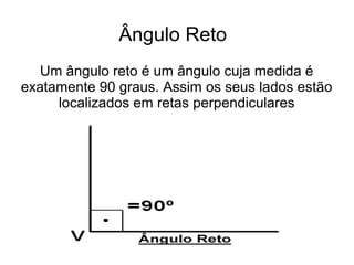 Ângulo Reto
Um ângulo reto é um ângulo cuja medida é
exatamente 90 graus. Assim os seus lados estão
localizados em retas perpendiculares
 