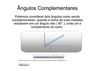 Ângulos Complementares
Podemos considerar dois ângulos como sendo
complementares, quando a soma de suas medidas
resultarem em um ângulo reto ( 90° ), onde um é
complemento do outro.
 