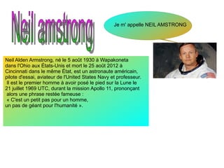 Je m' appelle NEIL AMSTRONG
Neil Alden Armstrong, né le 5 août 1930 à Wapakoneta
dans l'Ohio aux États-Unis et mort le 25 août 2012 à
Cincinnati dans le même État, est un astronaute américain,
pilote d'essai, aviateur de l'United States Navy et professeur.
Il est le premier homme à avoir posé le pied sur la Lune le
21 juillet 1969 UTC, durant la mission Apollo 11, prononçant
alors une phrase restée fameuse :
« C'est un petit pas pour un homme,
un pas de géant pour l'humanité ».
 