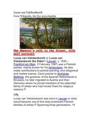 Lucas van Valckenborch
From Wikipedia, the free encyclopedia
Lucas van Valckenborch or Lucas van
Valckenborch the Elder[1]
(Leuven, c. 1535 –
Frankfurt am Main, 2 February 1597) was a Flemish
painter, mainly known for his landscapes. He also
made contributions to portrait painting, and allegorical
and market scenes. Court painter to Archduke
Matthias, the governor of the Spanish Netherlands in
Brussels, he later migrated to Austria and then
Germany where he joined members of his extended
family of artists who had moved there for religious
reasons.[2]
Life
Lucas van Valckenborch was born in Leuven in what
would become one of the most prominent Flemish
families of artists.[3]
Spanning three generations, 14
 