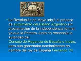 La Revolución de Mayo inició el proceso de  surgimiento del Estado Argentino  sin proclamación de la independencia formal, ya que la Primera Junta no reconocía la autoridad del  Consejo de Regencia de España e Indias , pero aún gobernaba nominalmente en nombre del rey de España  Fernando VII   