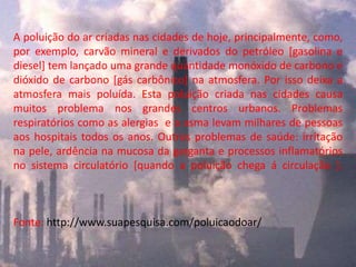 A poluição do ar criadas nas cidades de hoje, principalmente, como,
por exemplo, carvão mineral e derivados do petróleo [gasolina e
diesel] tem lançado uma grande quantidade monóxido de carbono e
dióxido de carbono [gás carbônico] na atmosfera. Por isso deixa a
atmosfera mais poluída. Esta poluição criada nas cidades causa
muitos problema nos grandes centros urbanos. Problemas
respiratórios como as alergias e a asma levam milhares de pessoas
aos hospitais todos os anos. Outros problemas de saúde: irritação
na pele, ardência na mucosa da garganta e processos inflamatórios
no sistema circulatório [quando a poluição chega á circulação ].
Fonte: http://www.suapesquisa.com/poluicaodoar/
 