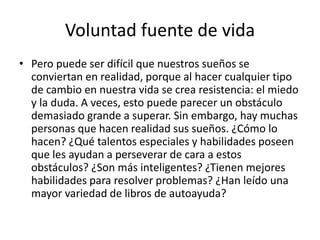 Voluntad fuente de vida
• Pero puede ser difícil que nuestros sueños se
conviertan en realidad, porque al hacer cualquier tipo
de cambio en nuestra vida se crea resistencia: el miedo
y la duda. A veces, esto puede parecer un obstáculo
demasiado grande a superar. Sin embargo, hay muchas
personas que hacen realidad sus sueños. ¿Cómo lo
hacen? ¿Qué talentos especiales y habilidades poseen
que les ayudan a perseverar de cara a estos
obstáculos? ¿Son más inteligentes? ¿Tienen mejores
habilidades para resolver problemas? ¿Han leído una
mayor variedad de libros de autoayuda?
 
