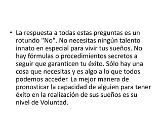 • La respuesta a todas estas preguntas es un
rotundo "No". No necesitas ningún talento
innato en especial para vivir tus sueños. No
hay fórmulas o procedimientos secretos a
seguir que garanticen tu éxito. Sólo hay una
cosa que necesitas y es algo a lo que todos
podemos acceder. La mejor manera de
pronosticar la capacidad de alguien para tener
éxito en la realización de sus sueños es su
nivel de Voluntad.
 