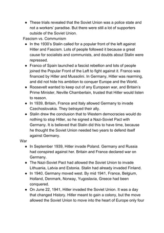 ● These trials revealed that the Soviet Union was a police state and
not a workers’ paradise. But there were still a lot of supporters
outside of the Soviet Union.
Fascism vs. Communism
● In the 1930’s Stalin called for a popular front of the left against
Hitler and Fascism. Lots of people followed it because a great
cause for socialists and communists, and doubts about Stalin were
repressed.
● Franco of Spain launched a fascist rebellion and lots of people
joined the Popular Front of the Left to fight against it. Franco was
financed by Hitler and Mussolini. In Germany, Hitler was rearming,
and did not hide his ambition to conquer Europe and the World.
● Roosevelt wanted to keep out of any European war, and Britain’s
Prime Minister, Neville Chamberlain, trusted that Hitler would listen
to reason.
● In 1939, Britain, France and Italy allowed Germany to invade
Czechoslovakia. They betrayed their ally.
● Stalin drew the conclusion that to Western democracies would do
nothing to stop Hitler, so he signed a Nazi-Soviet Pact with
Germany. It is believed that Stalin did this to have time, because
he thought the Soviet Union needed two years to defend itself
against Germany.
War
● In September 1939, Hitler invade Poland. Germany and Russia
had conspired against her. Britain and France declared war on
Germany.
● The Nazi-Soviet Pact had allowed the Soviet Union to invade
Lithuania, Latvia and Estonia. Stalin had already invaded Finland.
● In 1940, Germany moved west. By mid 1941, France, Belgium,
Holland, Denmark, Norway, Yugoslavia, Greece had been
conquered.
● On June 22, 1941, Hitler invaded the Soviet Union. It was a day
that changed History. Hitler meant to gain a colony, but the move
allowed the Soviet Union to move into the heart of Europe only four
 