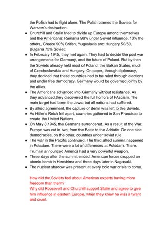 the Polish had to fight alone. The Polish blamed the Soviets for
Warsaw’s destruction.
● Churchill and Stalin tried to divide up Europe among themselves
and the Americans: Rumania 90% under Soviet influence, 10% the
others, Greece 90% British, Yugoslavia and Hungary 50/50,
Bulgaria 75% Soviet.
● In February 1945, they met again. They had to decide the post war
arrangements for Germany, and the future of Poland. But by then
the Soviets already held most of Poland, the Balkan States, much
of Czechoslovakia and Hungary. On paper, through diplomacy,
they decided that these countries had to be ruled through elections
and under free democracy. Germany would be governed jointly by
the allies.
● The Americans advanced into Germany without resistance. As
they advanced,they discovered the full horrors of FAscism. The
main target had been the Jews, but all nations had suffered.
● By allied agreement, the capture of Berlin was left to the Soviets.
● As Hitler’s Reich fell apart, countries gathered in San Francisco to
create the United Nations.
● On May 8 1945, the Germans surrendered. As a result of the War,
Europe was cut in two, from the Baltic to the Adriatic. On one side
democracies, on the other, countries under soviet rule.
● The war in the Pacific continued. The third allied summit happened
in Potsdam. There were a lot of differences at Potsdam. There,
Truman announced America had a very powerful weapon.
● Three days after the summit ended. American forces dropped an
atomic bomb in Hiroshima and three days later in Nagasaki.
● The nuclear shadow was present at every cold war crisis to come.
How did the Soviets feel about American experts having more
freedom than them?
Why did Roosevelt and Churchill support Stalin and agree to give
him influence in eastern Europe, when they knew he was a tyrant
and cruel.
 