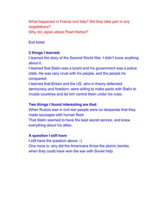 What happened in France and Italy? Did they take part in any
negotiations?
Why did Japan attack Pearl Harbor?
Exit ticket
3 things I learned:
I learned the story of the Second World War. I didn’t know anything
about it.
I learned that Stalin was a tyrant and his government was a police
state. He was very cruel with his people, and the people he
conquered.
I learned that Britain and the US, who in theory defended
democracy and freedom, were willing to make pacts with Stalin to
invade countries and let him control them under his rules.
Two things I found interesting are that:
When Russia was in civil war people were so desperate that they
made sausages with human flesh.
That Stalin seemed to have the best secret service, and knew
everything about his allies.
A question I still have
I still have the question above :-)
One more is: why did the Americans throw the atomic bombs,
when they could have won the war with Soviet help.
 