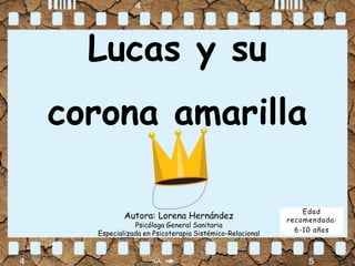 Lucas y su
corona amarilla
Autora: Lorena Hernández
Psicóloga General Sanitaria
Especializada en Psicoterapia Sistémico-Relacional
Edad
recomendada:
6-10 años
 