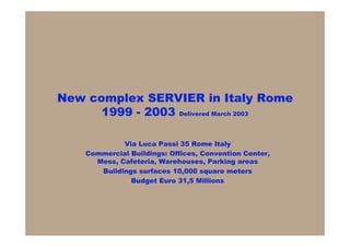 New complex SERVIER in Italy Rome
      1999 - 2003 Delivered March 2003

             Via Luca Passi 35 Rome Italy
    Commercial Buildings: Offices, Convention Center,
      Mess, Cafeteria, Warehouses, Parking areas
       Buildings surfaces 10,000 square meters
               Budget Euro 31,5 Millions
 