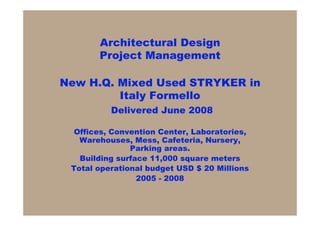 Architectural Design
       Project Management

New H.Q. Mixed Used STRYKER in
         Italy Formello
          Delivered June 2008

  Offices, Convention Center, Laboratories,
   Warehouses, Mess, Cafeteria, Nursery,
               Parking areas.
   Building surface 11,000 square meters
 Total operational budget USD $ 20 Millions
                 2005 - 2008
 
