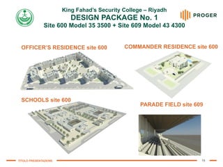 TITOLO PRESENTAZIONE 19
King Fahad’s Security College – Riyadh
 
DESIGN PACKAGE No. 1
 
Site 600 Model 35 3500 + Site 609 Model 43 4300
SCHOOLS site 600
OFFICER’S RESIDENCE site 600 COMMANDER RESIDENCE site 600
PARADE FIELD site 609
 