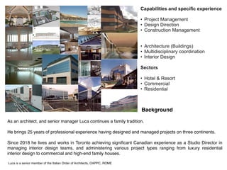 Background
As an architect, and senior manager Luca continues a family tradition.


He brings 25 years of professional experience having designed and managed projects on three continents. 


Since 2018 he lives and works in Toronto achieving significant Canadian experience as a Studio Director in
managing interior design teams, and administering various project types ranging from luxury residential
interior design to commercial and high-end family houses. 


Luca is a senior member of the Italian Order of Architects, OAPPC, ROME
Capabilities and specific experience


• Project Management


• Design Direction


• Construction Management


• Architecture (Buildings)


• Multidisciplinary coordination


• Interior Design


Sectors


• Hotel & Resort


• Commercial


• Residential
 