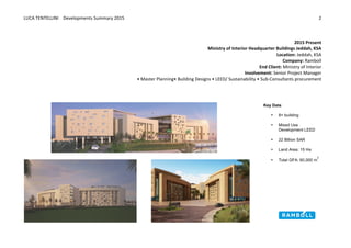LUCA	
  TENTELLINI	
  	
  	
  	
  Developments	
  Summary	
  2015	
  
	
  
	
  
2	
  
	
  
	
  
2015	
  Present	
  
Ministry	
  of	
  Interior	
  Headquarter	
  Buildings	
  Jeddah,	
  KSA	
  
Location:	
  Jeddah,	
  KSA	
  
Company:	
  Ramboll	
  
End	
  Client:	
  Ministry	
  of	
  Interior	
  
Involvement:	
  Senior	
  Project	
  Manager	
  
•	
  Master	
  Planning•	
  Building	
  Designs	
  •	
  LEED/	
  Sustainability	
  •	
  Sub-­‐Consultants	
  procurement	
  
	
  
	
  
	
  
	
  
	
  
	
  
Key  Data  
• 8+  building    
  
• Mixed  Use  
Development  LEED
  
• 22  Billion  SAR
  
• Land  Area:  15  Ha
  
• Total  GFA:  60,000  m
2
 