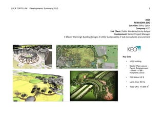 LUCA	
  TENTELLINI	
  	
  	
  	
  Developments	
  Summary	
  2015	
  
	
  
	
  
3	
  
	
  
	
  
2014	
  
NEW	
  DOHA	
  ZOO	
  
Location:	
  Doha,	
  Qatar	
  
Company:	
  KEO	
  
End	
  Client:	
  Public	
  Works	
  Authority	
  Ashgal	
  
Involvement:	
  Senior	
  Project	
  Manager	
  
•	
  Master	
  Planning•	
  Building	
  Designs	
  •	
  LEED/	
  Sustainability	
  •	
  Sub-­‐Consultants	
  procurement	
  
	
  
Key  Data  
• +100  building    
  
• Master  Plan  Leisure  –  
Family  Entertainment  
–  Retail  –  F&B  -­  
Hospitality  LEED
  
• 700  Million  US  $
  
• Land  Area:  80  Ha
  
• Total  GFA:    47,000  m
2
  
 