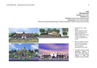 LUCA	
  TENTELLINI	
  	
  	
  	
  Developments	
  Summary	
  2015	
  
	
  
	
  
4	
  
	
  
	
  
2014	
  
NEW	
  DOHA	
  ZOO	
  
Location:	
  Doha,	
  Qatar	
  
Company:	
  KEO	
  
End	
  Client:	
  Public	
  Works	
  Authority	
  Ashgal	
  
Involvement:	
  Senior	
  Project	
  Manager	
  
•	
  Master	
  Planning•	
  Building	
  Designs	
  •	
  LEED/	
  Sustainability	
  •	
  Sub-­‐Consultants	
  procurement	
  
	
  
	
  
	
  	
  
	
   	
   • New Doha Zoo - Qatar
(NDZ)
• African Savanna, South
America Rainforest, and
Asian Grassland and
Montane Zoo, Drive ° Walk
° Play, 3 Hotels and a
number of attractions, 80
ha site.
• When completed, the New
Zoo will be the largest in
the M. E. and one of the
top 5 zoological
experiences in the world.
• The NDZ project is being
developed entirely in
REVIT BIM model and is
one of the most complex
projects in BIM are
currently running in the ME.
	
  
 