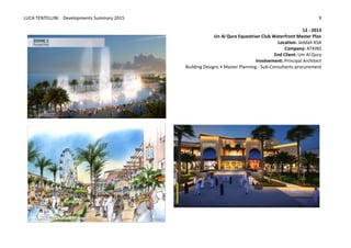 LUCA	
  TENTELLINI	
  	
  	
  	
  Developments	
  Summary	
  2015	
  
	
  
	
  
9	
  
12	
  -­‐	
  2013	
  
Un	
  Al	
  Qura	
  Equestrian	
  Club	
  Waterfront	
  Master	
  Plan	
  
Location:	
  Jeddah	
  KSA	
  
Company:	
  ATKINS	
  
End	
  Client:	
  Um	
  Al	
  Qura	
  
Involvement:	
  Principal	
  Architect	
  
	
  	
  	
  	
  	
  	
  	
  	
  	
  	
  	
  	
  	
  	
  	
  	
  	
  	
  	
  	
  	
  	
  	
  	
  	
  	
  	
  	
  	
  	
  	
  	
  	
  	
  	
  	
  	
  	
  	
  	
  	
  	
  	
  Building	
  Designs	
  •	
  Master	
  Planning	
  -­‐	
  Sub-­‐Consultants	
  procurement	
  
	
  
	
  
	
  
	
  
	
  
	
  
	
  
	
  
	
  
	
  
	
  
	
  
	
  
	
  
	
  
	
  
	
   	
  
	
   	
  
 