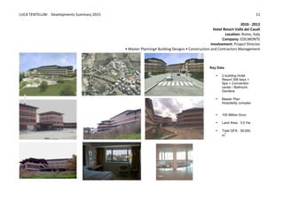 LUCA	
  TENTELLINI	
  	
  	
  	
  Developments	
  Summary	
  2015	
  
	
  
	
  
11	
  
2010	
  -­‐	
  2012	
  
Hotel	
  Resort	
  Valle	
  dei	
  Casali	
  
Location:	
  Rome,	
  Italy	
  
Company:	
  EDILMONTE	
  	
  
Involvement:	
  Project	
  Director	
  	
  
•	
  Master	
  Planning•	
  Building	
  Designs	
  •	
  Construction	
  and	
  Contractors	
  Management	
  
	
   	
  
Key  Data  
• 2  building  Hotel  
Resort  306  keys  +  
Spa  +  Convention  
center  /  Ballroom,  
Gardens  
  
• Master  Plan  
Hospitality  complex  
  
  
• 100  Million  Euro
  
• Land  Area:    3,5  Ha  
  
• Total  GFA:    39,000  
m
2
  
 