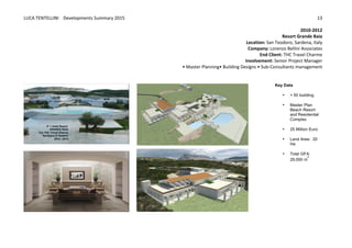 LUCA	
  TENTELLINI	
  	
  	
  	
  Developments	
  Summary	
  2015	
  
	
  
	
  
13	
  
2010-­‐2012	
  
Resort	
  Grande	
  Baia	
  
Location:	
  San	
  Teodoro,	
  Sardena,	
  Italy	
  
Company:	
  Lorenzo	
  Bellini	
  Associates	
  
End	
  Client:	
  THC	
  Travel	
  Charme	
  	
  
Involvement:	
  Senior	
  Project	
  Manager	
  	
  
•	
  Master	
  Planning•	
  Building	
  Designs	
  •	
  Sub-­‐Consultants	
  management	
  	
  
Key  Data  
• +  50  building    
  
• Master  Plan  
Beach  Resort  
and  Residential  
Complex  
  
• 25  Million  Euro
  
• Land  Area:    20  
Ha
  
• Total  GFA:    
29,000  m
2
  
 