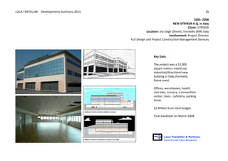 LUCA	
  TENTELLINI	
  	
  	
  	
  Developments	
  Summary	
  2015	
  
	
  
	
  
16	
  
2005-­‐	
  2008
NEW	
  STRYKER	
  H.Q.	
  in	
  Italy	
  	
  
Client:	
  STRYKER
Location:	
  Via	
  Degli	
  Olmetti,	
  Formello	
  (RM)	
  Italy	
  
Involvement:	
  Project	
  Director	
  	
  
Full	
  Design	
  and	
  Project	
  Construction	
  Management	
  Services	
  
	
  
	
   	
   	
  
Key	
  Data	
  
	
  
The	
  project	
  was	
  a	
  13,000	
  
square	
  meters	
  mixed	
  use	
  
industrial/directional	
  new	
  
building	
  in	
  Italy	
  (Formello,	
  
Rome	
  area).	
  	
  
	
  
Offices,	
  warehouses,	
  health	
  
care	
  labs,	
  nursery,	
  a	
  convention	
  
center,	
  mess	
  -­‐	
  cafeteria,	
  parking	
  
areas.	
  	
  
	
  
22	
  Million	
  Euro	
  total	
  budget.	
  	
  
	
  
Final	
  handover	
  on	
  March	
  2008.	
  
 