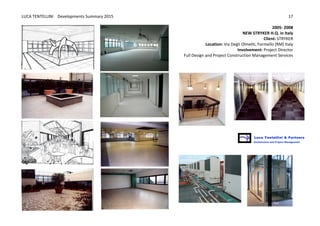 LUCA	
  TENTELLINI	
  	
  	
  	
  Developments	
  Summary	
  2015	
  
	
  
	
  
17	
  
2005-­‐	
  2008
NEW	
  STRYKER	
  H.Q.	
  in	
  Italy	
  	
  
Client:	
  STRYKER
Location:	
  Via	
  Degli	
  Olmetti,	
  Formello	
  (RM)	
  Italy	
  
Involvement:	
  Project	
  Director	
  	
  
Full	
  Design	
  and	
  Project	
  Construction	
  Management	
  Services	
  
	
  
	
  
	
   	
  
 