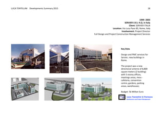 LUCA	
  TENTELLINI	
  	
  	
  	
  Developments	
  Summary	
  2015	
  
	
  
	
  
18	
  
	
  
	
  
1999-­‐	
  2003
SERVIER	
  I.R.S.	
  H.Q.	
  in	
  Italy	
  	
  
Client:	
  SERVIER	
  ITALIA
Location:	
  Via	
  Luca	
  Passi	
  85,	
  Rome,	
  Italy	
  
Involvement:	
  Project	
  Director	
  
Full	
  Design	
  and	
  Project	
  Construction	
  Management	
  Services	
  
	
   	
  
	
  
	
   	
  
	
  
	
  
Key	
  Data	
  
	
  
Design	
  and	
  PMC	
  services	
  for	
  
Servier,	
  new	
  buildings	
  in	
  
Rome.	
  	
  
	
  
The	
  project	
  was	
  a	
  new	
  
directional	
  scheme	
  of	
  8,800	
  
square	
  meters	
  (2	
  building)	
  
with	
  5-­‐storey	
  offices,	
  
meetings	
  areas,	
  mess	
  -­‐	
  
cafeteria,	
  convention	
  
centre,	
  gardens,	
  parking	
  
areas,	
  warehouses;	
  
	
  
Budget:	
  56	
  Million	
  Euro	
  
 