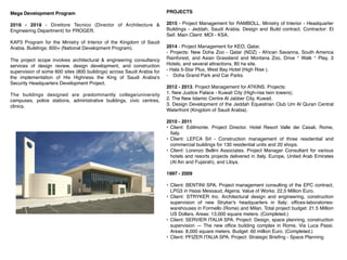PROJECTS


2015 - Project Management for RAMBOLL. Ministry of Interior - Headquarter
Buildings - Jeddah, Saudi Arabia. Design and Build contract. Contractor: El
Seif. Main Client: MOI - KSA.


2014 - Project Management for KEO, Qatar.


- Projects: New Doha Zoo - Qatar (NDZ) - African Savanna, South America
Rainforest, and Asian Grassland and Montana Zoo, Drive ° Walk ° Play, 3
Hotels, and several attractions, 80 ha site.


- Hala 5-Star Plus, West Bay Hotel (High Rise ).


- Doha Grand Park and Car Parks.


2012 - 2013. Project Management for ATKINS. Projects:


1. New Justice Palace - Kuwait City (High-rise twin towers);


2. The New Islamic Centre Al Jabber City, Kuwait.


3. Design Development of the Jeddah Equestrian Club Um Al Quran Central
Waterfront (Kingdom of Saudi Arabia).


2010 - 2011


• Client: Edilmonte. Project Director. Hotel Resort Valle dei Casali, Rome,
Italy.


• Client: LEFCA Srl - Construction management of three residential and
commercial buildings for 130 residential units and 20 shops.


• Client: Lorenzo Bellini Associates. Project Manager Consultant for various
hotels and resorts projects delivered in Italy, Europe, United Arab Emirates
(Al Ain and Fujairah), and Libya.


1997 - 2009


• Client: BENTINI SPA. Project management consulting of the EPC contract,
LPG3 in Hassi Messaud, Algeria. Value of Works: 22,5 Million Euro.


• Client: STRYKER Inc. Architectural design and engineering, construction
supervision of new Stryker's headquarters in Italy; offices-laboratories-
warehouses in Formello (Rome) and Milan. Total project budget: 21.5 Million
US Dollars. Areas: 13,000 square meters. (Completed.)


• Client: SERVIER ITALIA SPA. Project: Design, space planning, construction
supervision — The new office building complex in Rome, Via Luca Passi.
Areas: 8,000 square meters. Budget: 60 million Euro. (Completed.)


• Client: PFIZER ITALIA SPA. Project: Strategic Briefing - Space Planning


Mega Development Program
2016 - 2018 - Direttore Tecnico (Director of Architecture &
Engineering Department) for PROGER.
KAP3 Program for the Ministry of Interior of the Kingdom of Saudi
Arabia. Buildings: 600+ (National Development Program).
The project scope involves architectural & engineering consultancy
services of design review, design development, and construction
supervision of some 600 sites (800 buildings) across Saudi Arabia for
the implementation of His Highness the King of Saudi Arabia's
Security Headquarters Development Project.
The buildings designed are predominantly college/university
campuses, police stations, administrative buildings, civic centres,
clinics.
 