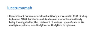 lucatumumab
• Recombinant human monoclonal antibody expressed in CHO binding
to human CD40. Lucatumumab is a human monoclonal antibody
being investigated for the treatment of various types of cancer like
multiple myeloma, non-Hodgkin's or Hodgkin's lymphoma.
 