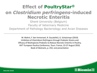 Effect of PoultryStar®
on Clostridium perfringens-induced
Necrotic Enteritis
Ghent University (Belgium)
Faculty of Veterinary Medicine
Department of Pathology Bacteriology and Avian Diseases
____________________________________________________
M. Mohnl, F. Van Immerseel, R. Ducatelle2, G. Schatzmayr (2010)
Inhibition of Clostridium Perfringens through Probiotic Strains and
Efficacy of Multispecies Probiotic to Reduce Necrotic Enteritis in Poultry,
XIIIth European Poultry Conference, Tours. France, 23-27 August 2010,
Book of Abstracts, p. 254, oral presentation
 