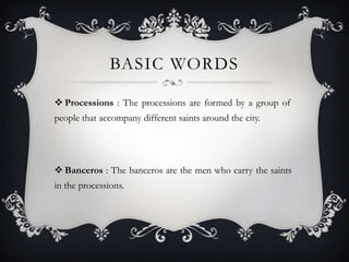 BASIC WORDS
Processions : The processions are formed by a group of
people that accompany different saints around the city.
Banceros : The banceros are the men who carry the saints
in the processions.