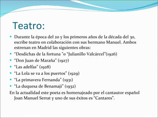 Teatro: Durante la época del 20 y los primeros años de la década del 30, escribe teatro en colaboración con sus hermano Manuel. Ambos estrenan en Madrid las siguientes obras: “ Desdichas de la fortuna "o “Julianillo Valcárcel”(1926) “ Don Juan de Maraña” (1927) “ Las adelfas” (1928) “ La Lola se va a los puertos” (1929) “ La primavera Fernanda” (1931) “ La duquesa de Benamaji” (1932) En la actualidad este poeta es homenajeado por el cantautor español Joan Manuel Serrat y uno de sus éxitos es “Cantares”. 