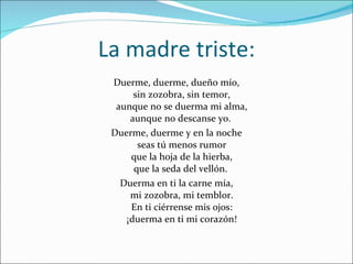 La madre triste: Duerme, duerme, dueño mío, sin zozobra, sin temor, aunque no se duerma mi alma, aunque no descanse yo.  Duerme, duerme y en la noche seas tú menos rumor que la hoja de la hierba, que la seda del vellón.  Duerma en ti la carne mía, mi zozobra, mi temblor. En ti ciérrense mis ojos: ¡duerma en ti mi corazón! 