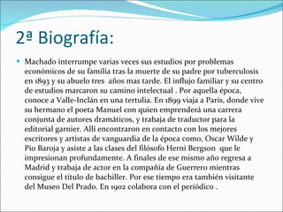 2ª Biografía: Machado interrumpe varias veces sus estudios por problemas económicos de su familia tras la muerte de su padre por tuberculosis en 1893 y su abuelo tres  años mas tarde. El influjo familiar y su centro de estudios marcaron su camino intelectual . Por aquella época, conoce a Valle-Inclán en una tertulia. En 1899 viaja a Paris, donde vive su hermano el poeta Manuel con quien emprenderá una carrera conjunta de autores dramáticos, y trabaja de traductor para la editorial garnier. Allí encontraron en contacto con los mejores escritores y artistas de vanguardia de la época como, Oscar Wilde y Pio Baroja y asiste a las clases del filósofo Herni Bergson  que le impresionan profundamente. A finales de ese mismo año regresa a Madrid y trabaja de actor en la compañía de Guerrero mientras consigue el título de bachiller. Por ese tiempo era también visitante del Museo Del Prado. En 1902 colabora con el periódico . 