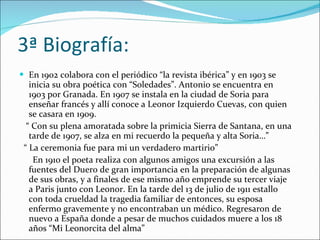 3ª Biografía: En 1902 colabora con el periódico “la revista ibérica” y en 1903 se inicia su obra poética con “Soledades”. Antonio se encuentra en 1903 por Granada. En 1907 se instala en la ciudad de Soria para enseñar francés y allí conoce a Leonor Izquierdo Cuevas, con quien se casara en 1909.  “  Con su plena amoratada sobre la primicia Sierra de Santana, en una tarde de 1907, se alza en mi recuerdo la pequeña y alta Soria…” “  La ceremonia fue para mi un verdadero martirio”  En 1910 el poeta realiza con algunos amigos una excursión a las fuentes del Duero de gran importancia en la preparación de algunas de sus obras, y a finales de ese mismo año emprende su tercer viaje a Paris junto con Leonor. En la tarde del 13 de julio de 1911 estallo con toda crueldad la tragedia familiar de entonces, su esposa enfermo gravemente y no encontraban un médico. Regresaron de nuevo a España donde a pesar de muchos cuidados muere a los 18 años “Mi Leonorcita del alma”  