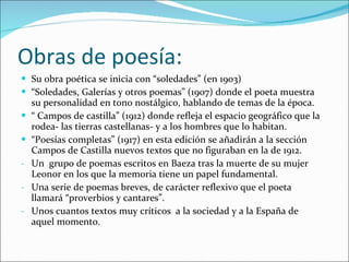 Obras de poesía: Su obra poética se inicia con “soledades” (en 1903) “ Soledades, Galerías y otros poemas” (1907) donde el poeta muestra su personalidad en tono nostálgico, hablando de temas de la época. “  Campos de castilla” (1912) donde refleja el espacio geográfico que la rodea- las tierras castellanas- y a los hombres que lo habitan. “ Poesías completas” (1917) en esta edición se añadirán a la sección Campos de Castilla nuevos textos que no figuraban en la de 1912. Un  grupo de poemas escritos en Baeza tras la muerte de su mujer Leonor en los que la memoria tiene un papel fundamental. Una serie de poemas breves, de carácter reflexivo que el poeta llamará “proverbios y cantares”. Unos cuantos textos muy críticos  a la sociedad y a la España de aquel momento. 