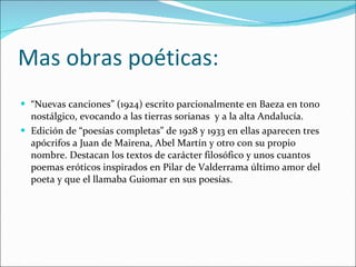 Mas obras poéticas: “ Nuevas canciones” (1924) escrito parcionalmente en Baeza en tono nostálgico, evocando a las tierras sorianas  y a la alta Andalucía. Edición de “poesías completas” de 1928 y 1933 en ellas aparecen tres apócrifos a Juan de Mairena, Abel Martín y otro con su propio nombre. Destacan los textos de carácter filosófico y unos cuantos poemas eróticos inspirados en Pilar de Valderrama último amor del poeta y que el llamaba Guiomar en sus poesías. 