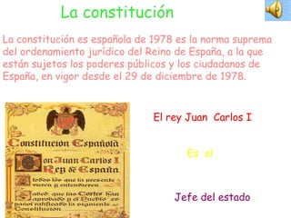 La constitución La constitución es española de 1978 es la norma suprema del ordenamiento jurídico del Reino de España, a la que están sujetos los poderes públicos y los ciudadanos de España, en vigor desde el 29 de diciembre de 1978. El rey Juan  Carlos I Es  el Jefe del estado 