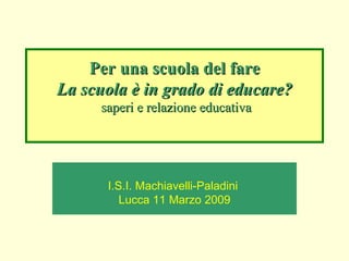 Per una scuola del fare La scuola è in grado di educare?  saperi e relazione educativa I.S.I. Machiavelli-Paladini  Lucca 11 Marzo 2009 