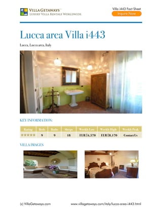 Villa i443 Fact Sheet




Lucca area Villa i443
Lucca, Lucca area, Italy




KEY INFORMATION:

   Rating     Beds      Baths   Sleeps     Weekly Low     Weekly High    Weekly Peak
                9          9     18        EUR €4,570     EUR €8,170      Contact Us


VILLA IMAGES




(c) VillaGetaways.com                 www.villagetaways.com/italy/lucca-area-i443.html
 