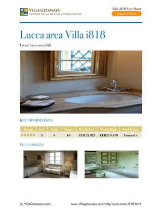 Villa i818 Fact Sheet




Lucca area Villa i818
Lucca, Lucca area, Italy




KEY INFORMATION:

   Rating     Beds      Baths   Sleeps     Weekly Low    Weekly High     Weekly Peak
                5          6     10        EUR €5,925    EUR €10,670      Contact Us


VILLA IMAGES




(c) VillaGetaways.com                 www.villagetaways.com/italy/lucca-area-i818.html
 