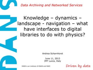 DANS is an institute of KNAW and NWO
Data Archiving and Networked ServicesData Archiving and Networked Services
Knowledge – dynamics –
landscape - navigation – what
have interfaces to digital
libraries to do with physics?
Andrea Scharnhorst
June 11, 2013
IMT Lucca, Italy
 