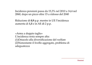 Incidenza  pensioni  passa  da  15,3%  nel  2010  a  14,4  nel  
2060,  dopo  un  picco  oltre  15  a  ridosso  del  2040	
	
Riduzione  di  0,9  p.p.  mentre  in  UE  l’incidenza  
aumenta  di  1,5  e  in  AE  di  2  p.p.	


«Arma  a  doppio  taglio»	
L’incidenza  resta  sempre  alta:	
(1) Ostacolo  alla  diversiﬁcazione  del  welfare	
(2) Nonostante  il  livello  aggregato,  problema  di  
adeguatezza	




                                                                   Pensioni	
 