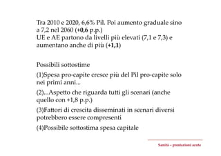 Tra  2010  e  2020,  6,6%  Pil.  Poi  aumento  graduale  sino  
a  7,2  nel  2060  (+0,6  p.p.)	
UE  e  AE  partono  da  livelli  più  elevati  (7,1  e  7,3)  e  
aumentano  anche  di  più  (+1,1)	


Possibili  soZostime	
	


(1) Spesa  pro-­‐‑capite  cresce  più  del  Pil  pro-­‐‑capite  solo  
nei  primi  anni...	
(2) ...AspeZo  che  riguarda  tuZi  gli  scenari  (anche  
quello  con  +1,8  p.p.)	
(3) FaZori  di  crescita  disseminati  in  scenari  diversi  
potrebbero  essere  compresenti	
(4) Possibile  soZostima  spesa  capitale	

                                                          Sanità  –  prestazioni  acute	
 