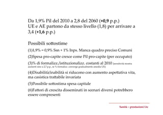 Da  1,9%  Pil  del  2010  a  2,8  del  2060  (+0,9  p.p.)	
UE  e  AE  partono  da  stesso  livello  (1,8)  per  arrivare  a  
3,4  (+1,6  p.p.)	

Possibili  soZostime	
	

(1) 1,9%  =  0,9%  Ssn  +  1%  Inps.  Manca  quadro  preciso  Comuni	
(2) Spesa  pro-­‐‑capite  cresce  come  Pil  pro-­‐‑capite  (per  occupato)	
(3) %  di  formalizz./istituzionalizz.  costanti  al  2010  [sensitività  mostra  
aumenti  sino  a  2,7  p.p.,  se  %  formalizz.  converge  gradualmente  amedia  UE]	

(4) Disabilità/inabilità  si  riducono  con  aumento  aspeZativa  vita,  
ma  casistica  traZabile  invariata	
(5) Possibile  soZostima  spesa  capitale	
(6) FaZori  di  crescita  disseminati  in  scenari  diversi  potrebbero  
essere  compresenti	


                                                                                         Sanità  –  prestazioni  Ltc	
 