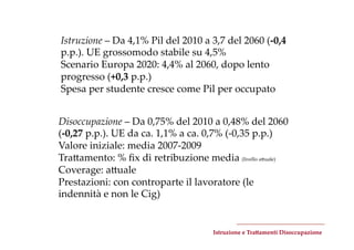Istruzione  –  Da  4,1%  Pil  del  2010  a  3,7  del  2060  (-­‐‑0,4  
p.p.).  UE  grossomodo  stabile  su  4,5%	
Scenario  Europa  2020:  4,4%  al  2060,  dopo  lento  
progresso  (+0,3  p.p.)	
Spesa  per  studente  cresce  come  Pil  per  occupato	


Disoccupazione  –  Da  0,75%  del  2010  a  0,48%  del  2060  
(-­‐‑0,27  p.p.).  UE  da  ca.  1,1%  a  ca.  0,7%  (-­‐‑0,35  p.p.)	
Valore  iniziale:  media  2007-­‐‑2009	
TraZamento:  %  ﬁx  di  retribuzione  media  (livello  aZuale)	
Coverage:  aZuale	
Prestazioni:  con  controparte  il  lavoratore  (le  
indennità  e  non  le  Cig)	


                                              Istruzione  e  Tra=amenti  Disoccupazione	
 