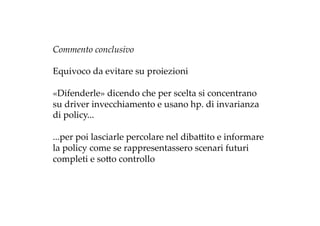 Commento  conclusivo	
	
Equivoco  da  evitare  su  proiezioni	
	
«Difenderle»  dicendo  che  per  scelta  si  concentrano  
su  driver  invecchiamento  e  usano  hp.  di  invarianza  
di  policy...	
	
...per  poi  lasciarle  percolare  nel  dibaZito  e  informare  
la  policy  come  se  rappresentassero  scenari  futuri  
completi  e  soZo  controllo	
 