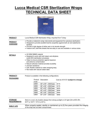 Lucca Medical CSR Sterilization Wraps
TECHNICAL DATA SHEET
PRODUCT Lucca Medical CSR Sterilization Wrap, Imported from Turkey
PRODUCT
OVERVIEW
• Provide a material to wrap instruments and equipment for autoclave sterilization.
• Designed to provide excellent barrier properties against both air and waterborne
bacteria.
• Provide a high degree of either wet or dry tensile strength.
• Feature soft, cloth-like sheets that are easy to use and available in various sizes.
DETAILS
• 40 GSM SMMS material
• Designed to work with both steam and ethylene
oxide (EO) sterilization processes
• Helps to ensure protection against aqueous
and airborne contamination
• Natural cellulose material provides durability
• and tear resistance
• Soft, flexible material to make wrapping easy
• Not made with natural rubber latex
PRODUCT/
PACKAGING
Product is available in the following configurations
Product
Code
Description
LM30 30" x 30" – 250/Case $115
LM36 36" x 36" – 250/Case $175
LM40 40" x 40" – 250/Case $225
LM45 45" x 45" – 250/Case $250
LM48 48" x 48" – 250/Case $300
LM54 54" x 54" – 250/Case $400
STORAGE
REQUIREMENTS
Store in a cool, dry location always from strong sunlight or UV light (30 to 60% RH;
50°F to 104°F / 10°C to 40°C).
SHELF LIFE When properly sealed, sterility is maintained up to (5) five years provided the integrity
of the wrap has not been compromised.
Cost as of 5/1/21 (subject to change)
 