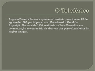  Augusto Ferreira Ramos, engenheiro brasileiro, nascido em 22 de
agosto de 1860, participava como Coordenador Geral da
Exposição Nacional de 1908, realizada na Praia Vermelha, em
comemoração ao centenário da abertura dos portos brasileiros às
nações amigas .
 