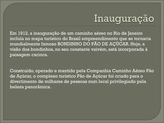 Em 1912, a inauguração de um caminho aéreo no Rio de Janeiro
incluía no mapa turístico do Brasil empreendimento que se tornaria
mundialmente famoso BONDINHO DO PÃO DE AÇÚCAR. Hoje, a
visão dos bondinhos, no seu constante vaivém, está incorporada à
paisagem carioca.
Construído, operado e mantido pela Companhia Caminho Aéreo Pão
de Açúcar, o complexo turístico Pão de Açúcar foi criado para o
divertimento de milhares de pessoas num local privilegiado pela
beleza panorâmica.
 